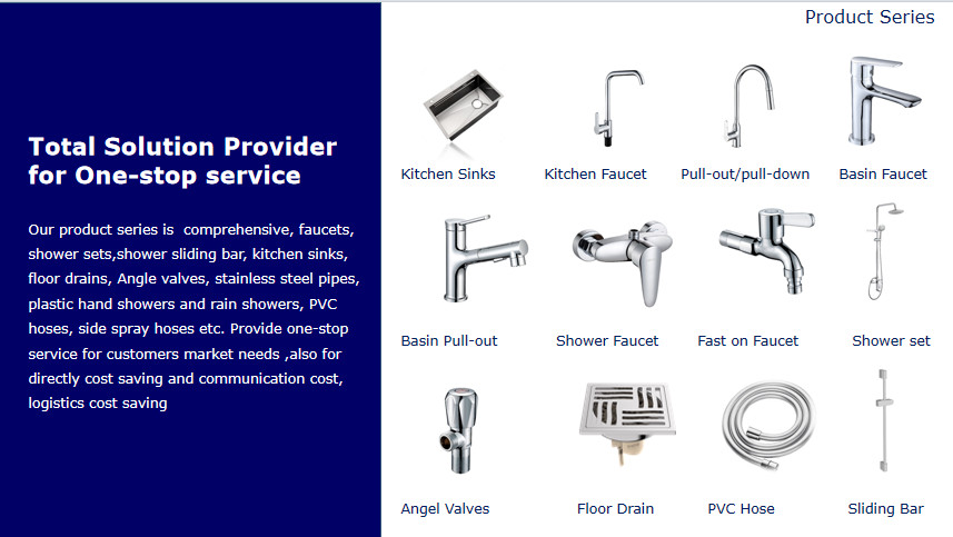 Our product series is  comprehensive, faucets, shower sets,shower sliding bar, kitchen sinks, floor drains, Angle valves, stainless steel pipes, plastic hand showers and rain showers, PVC hoses, side spray hoses etc. Provide one-stop service for customers market needs ,also for directly cost saving and communication cost, logistics cost saving